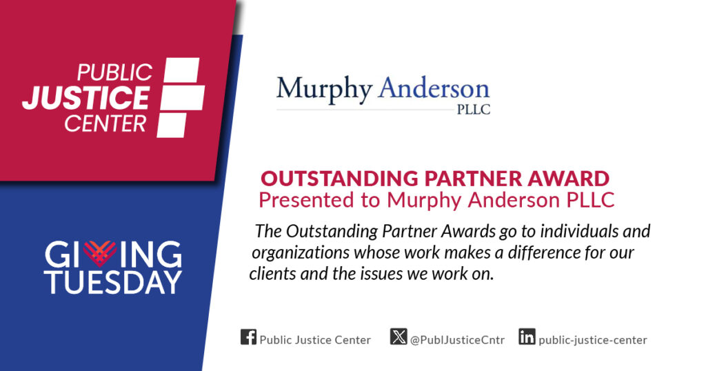 Outstanding Partner Award presented to Murphy Anderson PLLC. The Outstanding Partner Awards go to individuals and organizations whose work makes a difference for our clients and the issues we work on. Public Justice Center. Giving Tuesday.