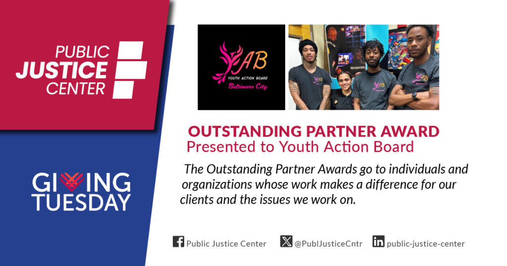 Outstanding Partner Award presented to Youth Action Board. The Outstanding Partner Awards go to individuals and organizations whose work makes a difference for our clients and the issues we work on. Public Justice Center. Giving Tuesday.