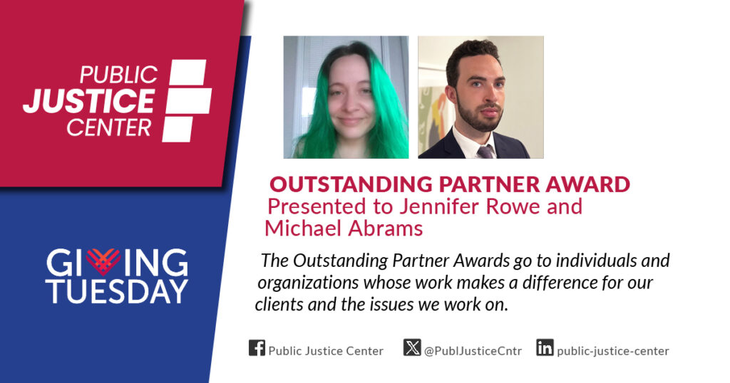 Outstanding Partner Award presented to Jennifer Rowe and Michael Abrams. The Outstanding Partner Awards go to individuals and organizations whose work makes a difference for our clients and the issues we work on. Public Justice Center. Giving Tuesday.