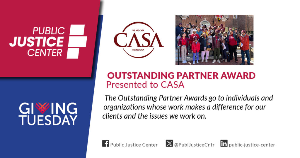 Outstanding Partner Award presented to CASA. The Outstanding Partner Awards go to individuals and organizations whose work makes a difference for our clients and the issues we work on. Public Justice Center. Giving Tuesday.