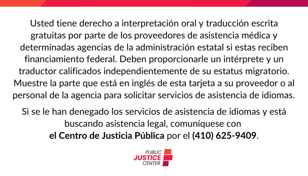 Usted tiene derecho a interpretación oral y traducción escrita gratuitas por parte de los proveedores de asistencia médica y determinadas agencias de la administración estatal si estas reciben financiamiento federal. Deben proporcionarle un intérprete y un traductor calificados independientemente de su estatus migratorio. Muestre la parte que está en inglés de esta tarjeta a su proveedor o al personal de la agencia para solicitar servicios de asistencia de idiomas.
Si se le han denegado los servicios de asistencia de idiomas y está buscando asistencia legal, comuníquese con el Centro de Justicia Pública por el (410) 625-9409.

Public Justice Center