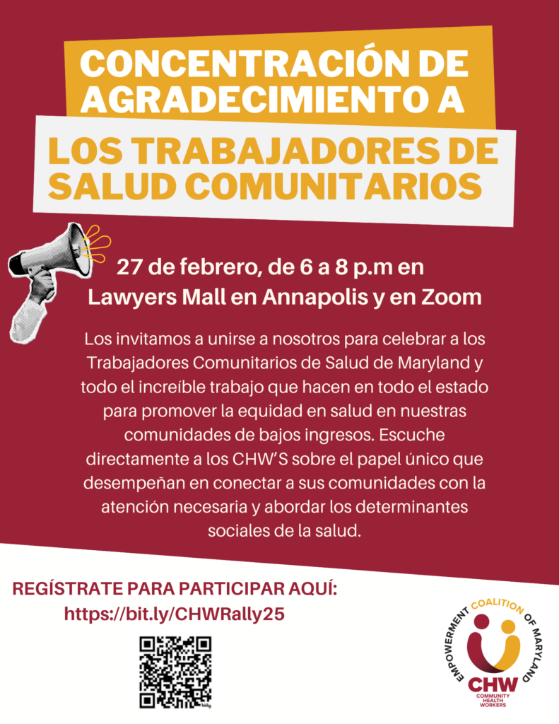 Concentración de Agradecimiento a los Trabajadores de Salud Communitarios     27 de febrero, de 6 a 8 p.m en  Lawyers Mall en Annapolis y en Zoom     Los invitamos a unirse a nosotros para celebrar a los Trabajadores Comunitarios de Salud de Maryland y todo el incredíble trabajo que hacen en todo el estado para promover la equidad en salud en nuestras comunidades de bajos ingresos. Escuche directamente a los CHS's sobre el papel único que desempeñan en conectar a sus comunidades con la atención necesaria y abordar los determinantes sociales de la salud. Regístrate para participar: https://bit.ly/CHSRally25