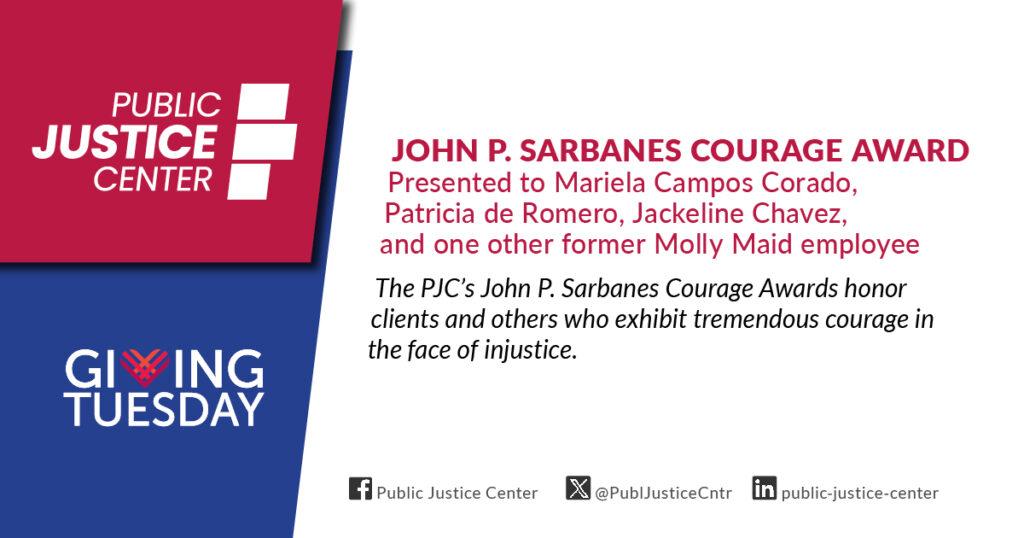 John P. Sarbanes Courage Award presented to Mariela Campos Corado, Patricia de Romero, Jackeline Chavez, and one other former Molly Maid employee. The Public Justice Center's John P. Sarbanes Courage Awards honor clients and others who exhibit tremendous courage in the face of injustice. Giving Tuesday.