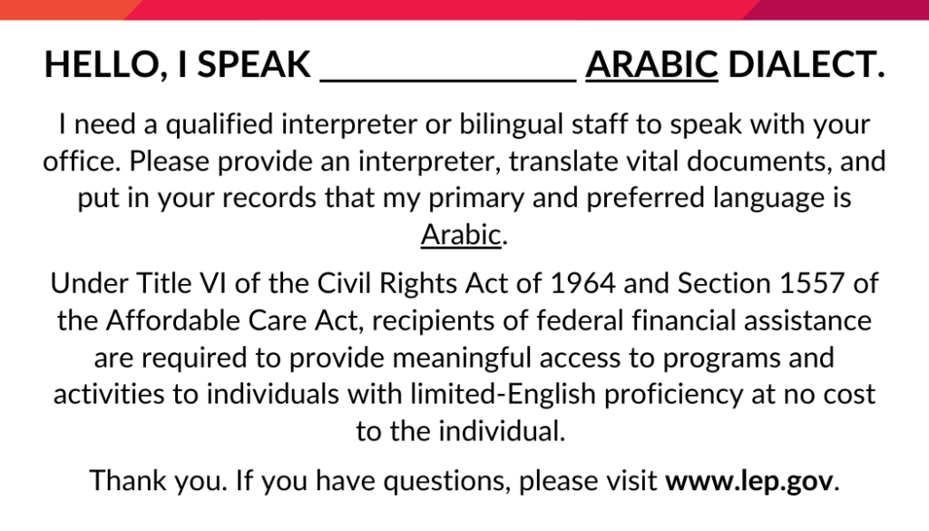 Hello, I speak [fill in the blank] Arabic dialect.
I need a qualified interpreter or bilingual staff member to speak with your office. Please provide an interpreter, translate vital documents, and put in your records that my primary and preferred language is Arabic.
Under Title VI of the Civil Rights Act of 1964 and Section 1557 of the Affordable Care Act, recipients of federal financial assistance are required to provide meaningful access to programs and activities to individuals with limited-English proficiency at no cost to the individual. 
Thank you. If you have questions, please visit www.lep.gov.