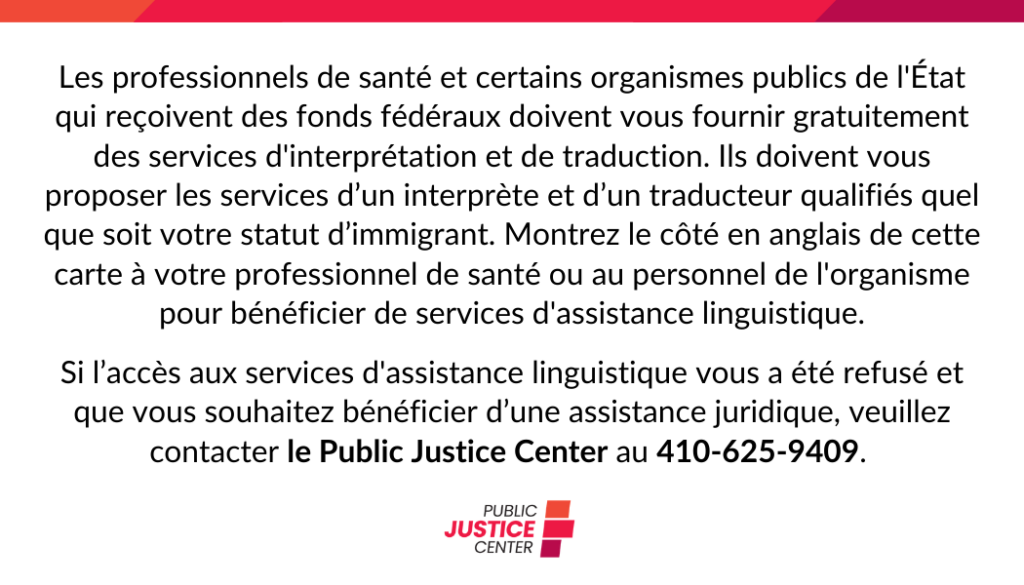 Les professionnels de santé et certains organisemes publics de l’État qui reçoivent des fonds fédéraux doivent vous fournir gratuitement des services d’interprétation et de trauction. Ils doivent vous proposer les services d’un interprète et d’un traducteur qualifies quel que soit votre statut d’immigrant. Montrez le côté en anglais de cette carte à votre professionnel de santé ou au personnel de l’organisme pour bénéficier de services d’assistance linguistique. 
Si l’accès aux services d’assistance linguistique vous a été refusé et que vous souhaitez bénéficier d’une assistance juridique, veuillez contacter le Public Justice Center au 410-625-9409.