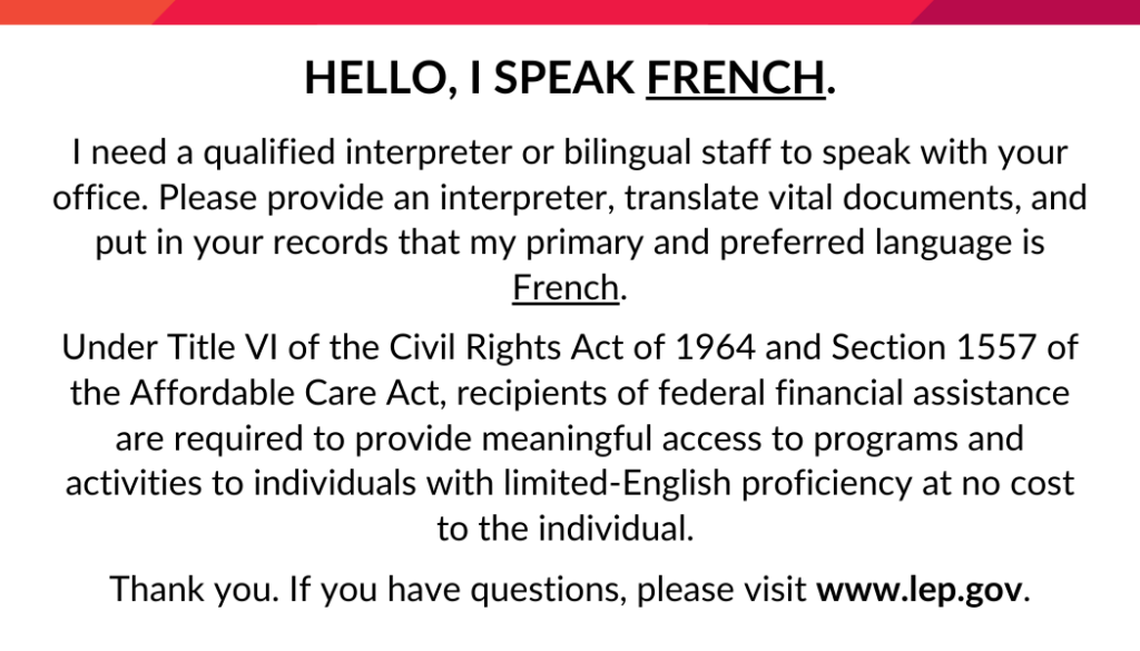 Hello, I speak French.
I need a qualified interpreter or bilingual staff member to speak with your office. Please provide an interpreter, translate vital documents, and put in your records that my primary and preferred language is French.
Under Title VI of the Civil Rights Act of 1964 and Section 1557 of the Affordable Care Act, recipients of federal financial assistance are required to provide meaningful access to programs and activities to individuals with limited-English proficiency at no cost to the individual. 
Thank you. If you have questions, please visit www.lep.gov.