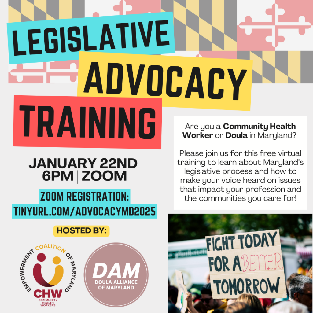 Legislative advocacy training
January 22nd | 6PM | ZOOM
Zoom registration: tinyurl.com/advocacymd202. Are you a community health worker or doula in Maryland?

Please join us for this free virtual training to learn about Maryland’s legislative process and how to make your voice heard on issues that impact your profession and the communities you care for!
Hosted by Community Health Workers Empowerment Coalition of Maryland (CHWEC-MD)
Doula Alliance of Maryland (DAM)

